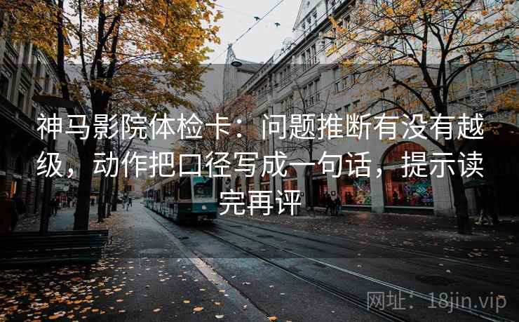 神马影院体检卡：问题推断有没有越级，动作把口径写成一句话，提示读完再评