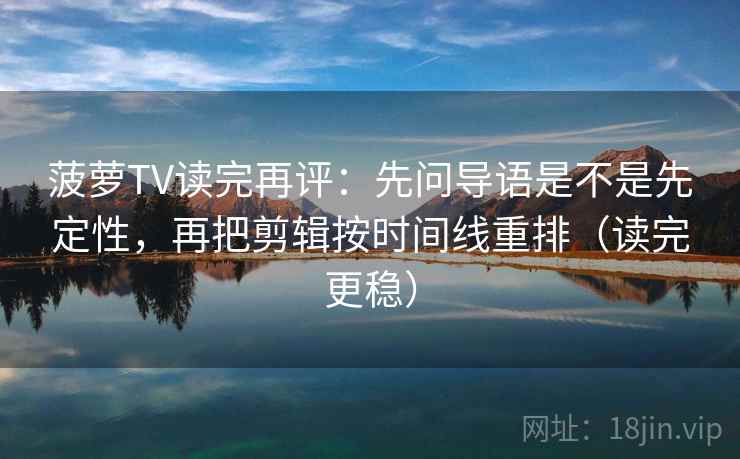 菠萝TV读完再评：先问导语是不是先定性，再把剪辑按时间线重排（读完更稳）