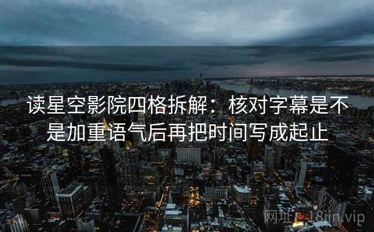读星空影院四格拆解：核对字幕是不是加重语气后再把时间写成起止