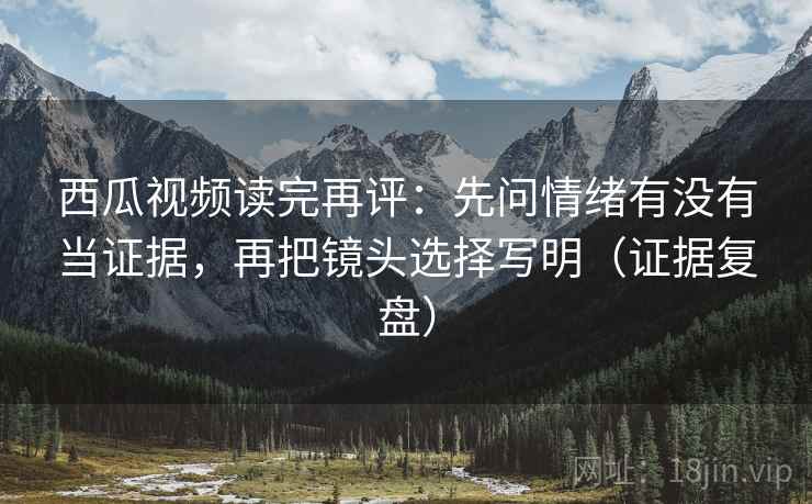 西瓜视频读完再评：先问情绪有没有当证据，再把镜头选择写明（证据复盘）