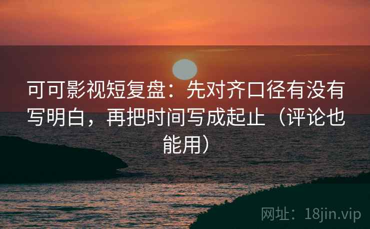 可可影视短复盘：先对齐口径有没有写明白，再把时间写成起止（评论也能用）