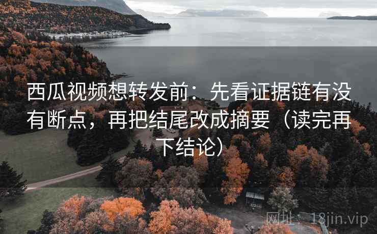西瓜视频想转发前：先看证据链有没有断点，再把结尾改成摘要（读完再下结论）