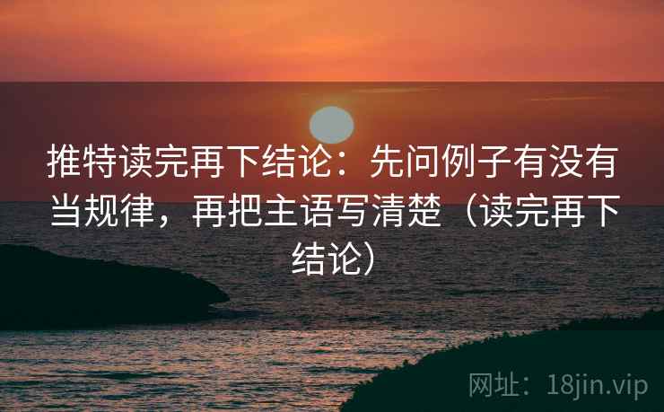 推特读完再下结论：先问例子有没有当规律，再把主语写清楚（读完再下结论）