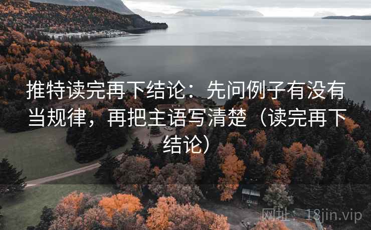 推特读完再下结论：先问例子有没有当规律，再把主语写清楚（读完再下结论）