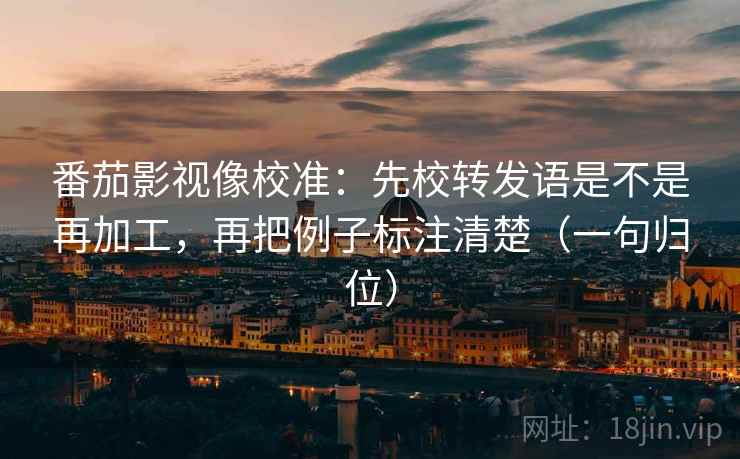 番茄影视像校准：先校转发语是不是再加工，再把例子标注清楚（一句归位）