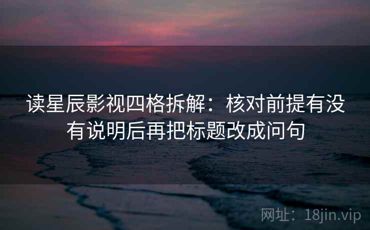 读星辰影视四格拆解：核对前提有没有说明后再把标题改成问句