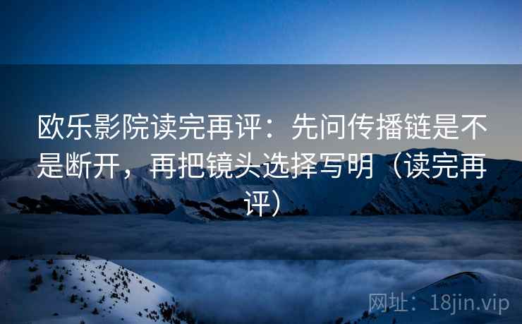 欧乐影院读完再评：先问传播链是不是断开，再把镜头选择写明（读完再评）