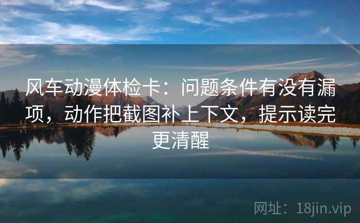 风车动漫体检卡：问题条件有没有漏项，动作把截图补上下文，提示读完更清醒