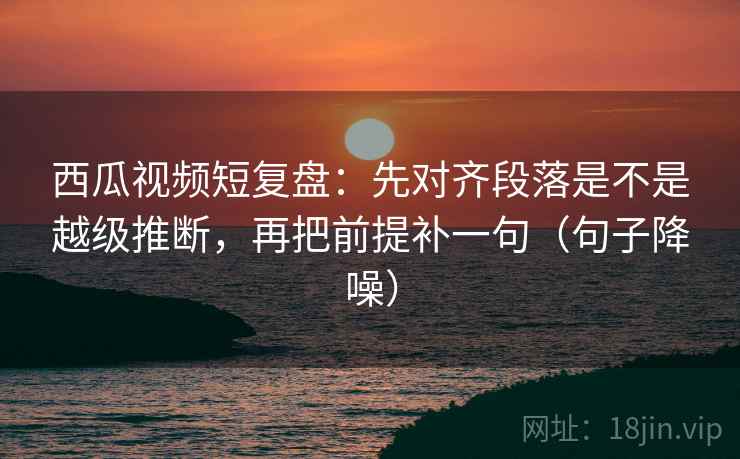 西瓜视频短复盘：先对齐段落是不是越级推断，再把前提补一句（句子降噪）