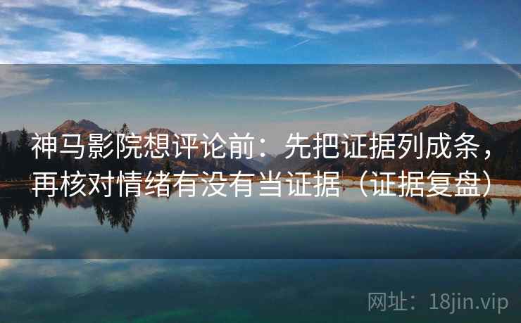 神马影院想评论前：先把证据列成条，再核对情绪有没有当证据（证据复盘）