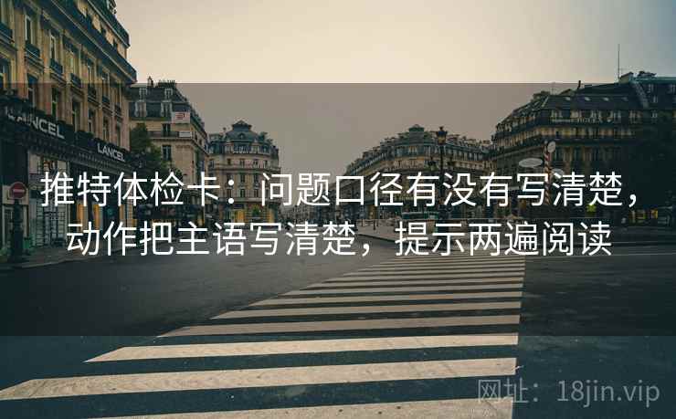 推特体检卡：问题口径有没有写清楚，动作把主语写清楚，提示两遍阅读