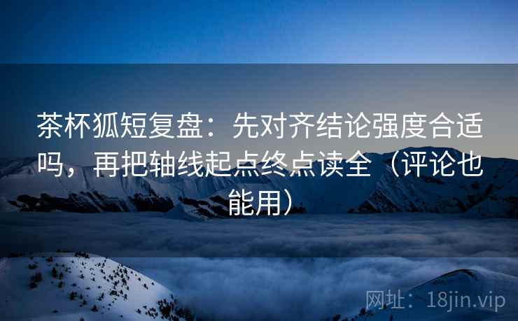 茶杯狐短复盘：先对齐结论强度合适吗，再把轴线起点终点读全（评论也能用）