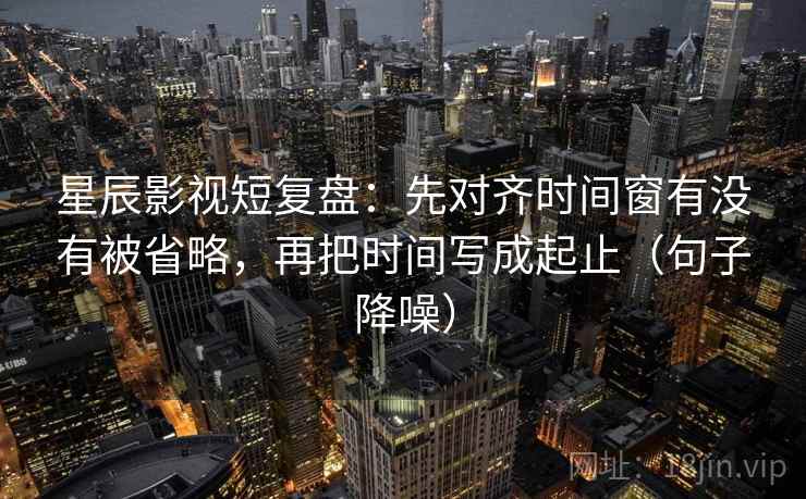 星辰影视短复盘：先对齐时间窗有没有被省略，再把时间写成起止（句子降噪）