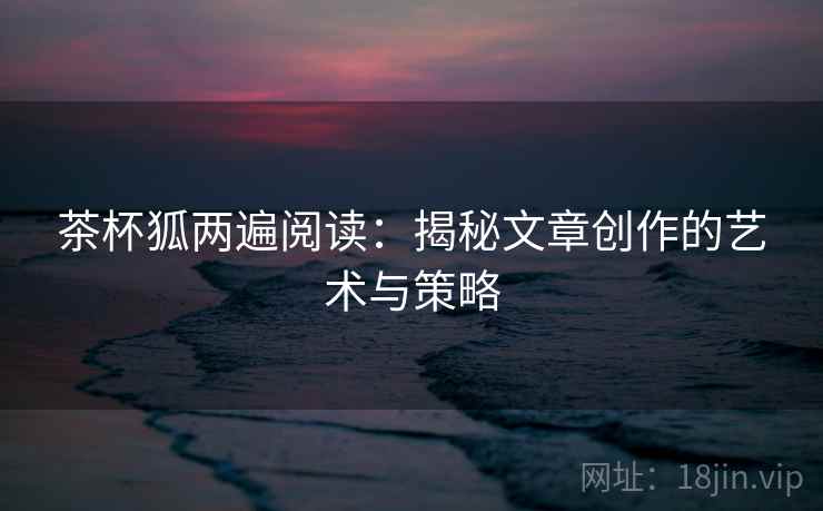 茶杯狐两遍阅读:揭秘文章创作的艺术与策略 茶杯狐两遍阅读:揭秘文章创作的艺术与策略