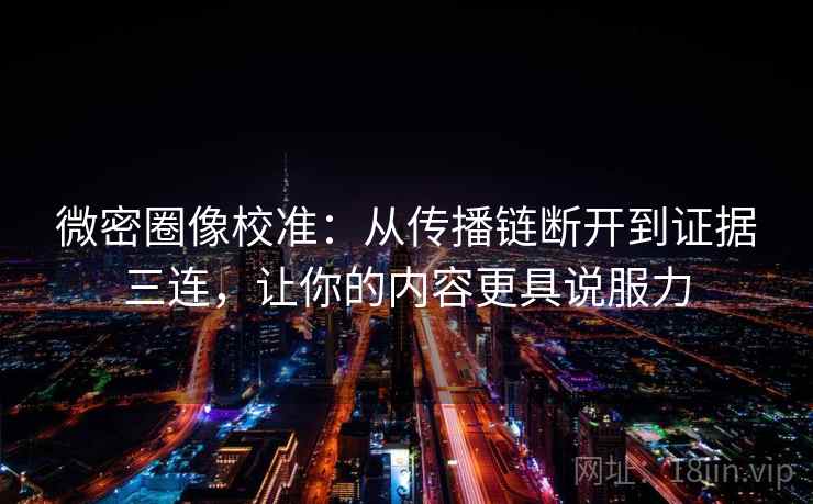 微密圈像校准：从传播链断开到证据三连，让你的内容更具说服力