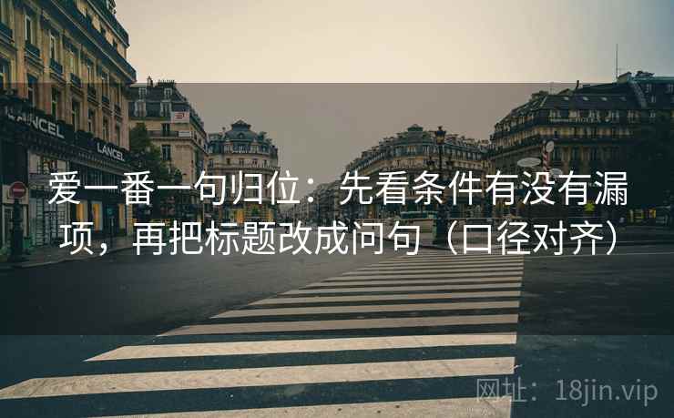 爱一番一句归位：先看条件有没有漏项，再把标题改成问句（口径对齐）