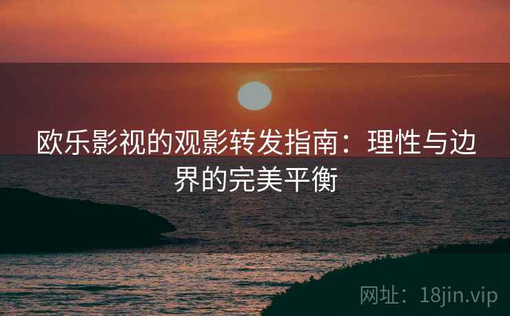 欧乐影视的观影转发指南:理性与边界的完美平衡 欧乐影视的观影转发指南:理性与边界的完美平衡