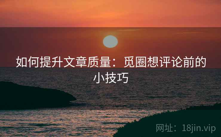 如何提升文章质量:觅圈想评论前的小技巧 如何提升文章质量:觅圈想评论前的小技巧