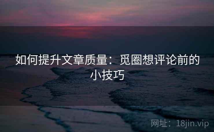 如何提升文章质量:觅圈想评论前的小技巧 如何提升文章质量:觅圈想评论前的小技巧