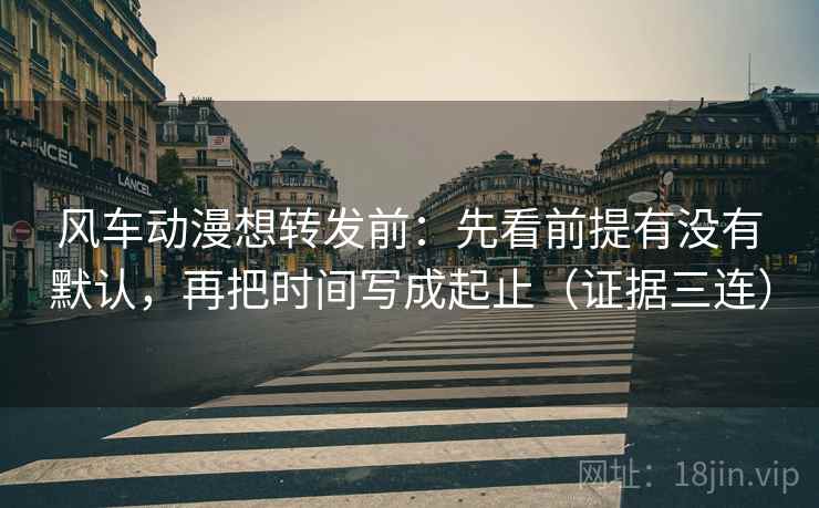 风车动漫想转发前:先看前提有没有默认,再把时间写成起止(证据三连) 风车动漫想转发前:先看前提有没有默认,再把时间写成起止(证据三连)