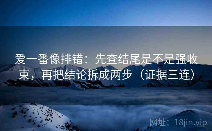 爱一番像排错:先查结尾是不是强收束,再把结论拆成两步(证据三连) 爱一番像排错:先查结尾是不是强收束,再把结论拆成两步(证据三连)
