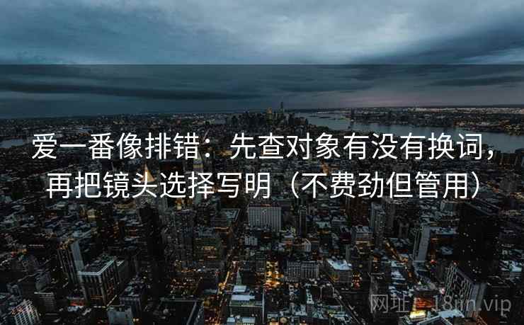 爱一番像排错:先查对象有没有换词,再把镜头选择写明(不费劲但管用) 爱一番像排错:先查对象有没有换词,再把镜头选择写明(不费劲但管用)
