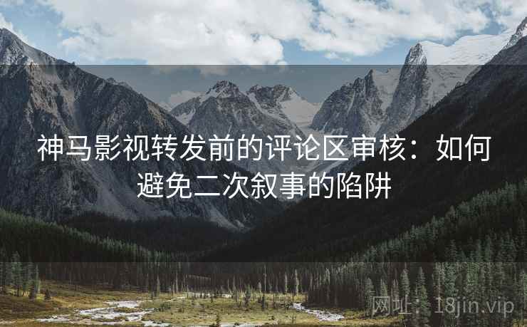 神马影视转发前的评论区审核:如何避免二次叙事的陷阱 神马影视转发前的评论区审核:如何避免二次叙事的陷阱
