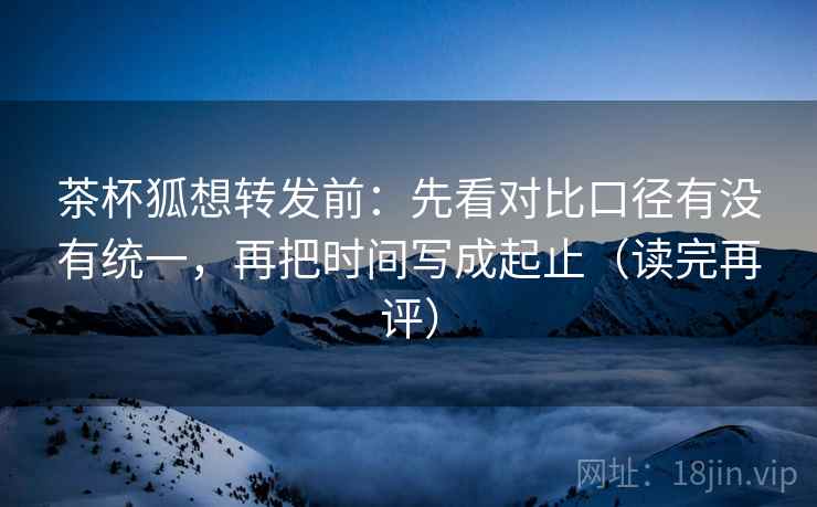 茶杯狐想转发前:先看对比口径有没有统一,再把时间写成起止(读完再评) 茶杯狐想转发前:先看对比口径有没有统一,再把时间写成起止(读完再评)