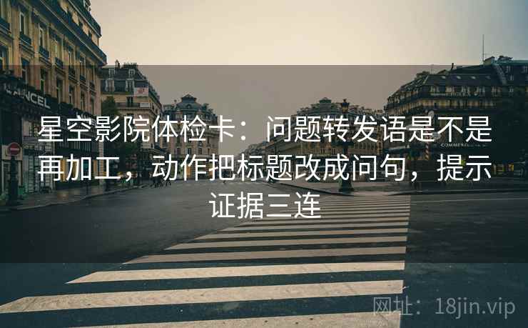星空影院体检卡:问题转发语是不是再加工,动作把标题改成问句,提示证据三连 星空影院体检卡:问题转发语是不是再加工,动作把标题改成问句,提示证据三连
